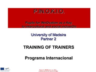 University of Madeira Partner 2 TRAINING OF TRAINERS Programa Internacional P upils for  IN n O vation as a  K ey to  I ntercultural and social inclusi O n P.IN.O.K.I.O.   Pupils for INnOvation as a Key  to Intercultural and social inclusiOn 