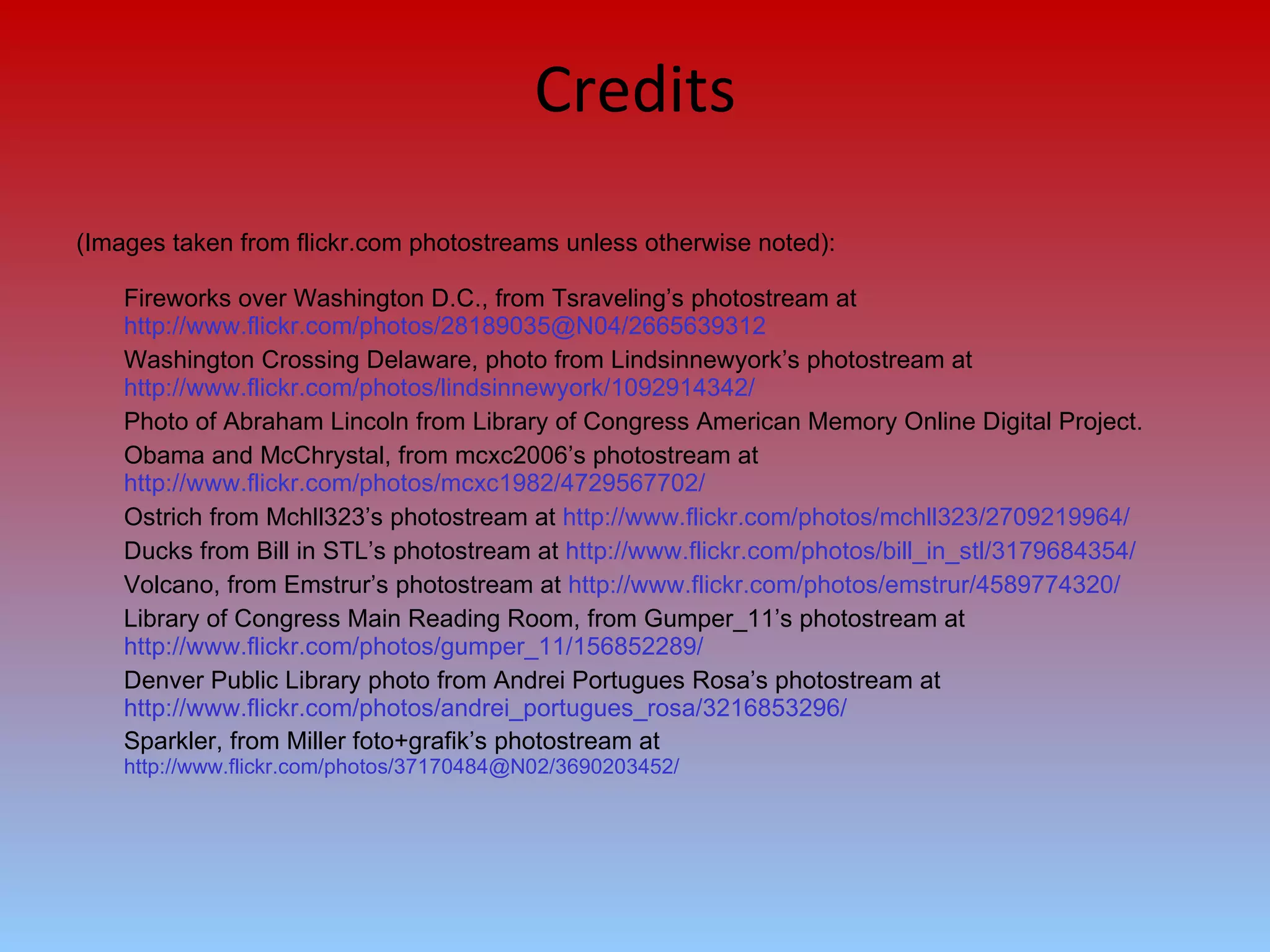 Credits (Images taken from flickr.com photostreams unless otherwise noted): Fireworks over Washington D.C., from Tsraveling’s photostream at  http://www.flickr.com/photos/28189035@N04/2665639312 Washington Crossing Delaware, photo from Lindsinnewyork’s photostream at  http://www.flickr.com/photos/lindsinnewyork/1092914342/ Photo of Abraham Lincoln from Library of Congress American Memory Online Digital Project. Obama and McChrystal, from mcxc2006’s photostream at  http://www.flickr.com/photos/mcxc1982/4729567702/ Ostrich from Mchll323’s photostream at  http://www.flickr.com/photos/mchll323/2709219964/ Ducks from Bill in STL’s photostream at  http://www.flickr.com/photos/bill_in_stl/3179684354/ Volcano, from Emstrur’s photostream at  http://www.flickr.com/photos/emstrur/4589774320/ Library of Congress Main Reading Room, from Gumper_11’s photostream at  http://www.flickr.com/photos/gumper_11/156852289/ Denver Public Library photo from Andrei Portugues Rosa’s photostream at  http://www.flickr.com/photos/andrei_portugues_rosa/3216853296/ Sparkler, from Miller foto+grafik’s photostream at  http://www.flickr.com/photos/37170484@N02/3690203452/ 