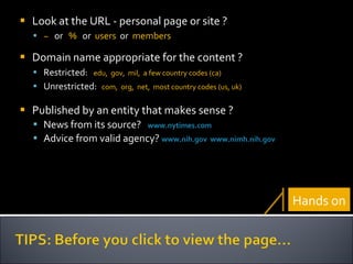 Look at the   URL -   personal page or site ?  ~   or  %   or  users   or  members Domain name appropriate for the content ? Restricted:  edu,  gov,  mil,  a few country codes (ca) Unrestricted:   com,  org,  net,  most country codes (us, uk) Published by an entity that makes sense ?  News from its source?  www.nytimes.com   Advice from valid agency?   www.nih.gov   www.nimh.nih.gov   Hands on 