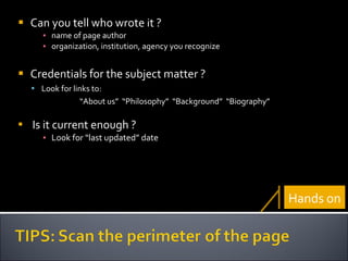 Can you tell who wrote it ? name of page author organization, institution, agency you recognize Credentials for the subject matter ? Look for links to: “ About us”  “Philosophy”  “Background”  “Biography” Is it current enough ? Look for “last updated” date Hands on 