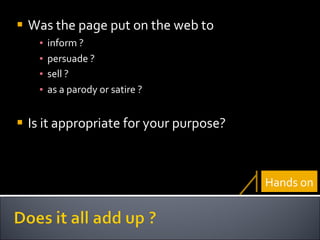 Was the page put on the web to  inform ?  persuade ?  sell ?   as a parody or satire ?  Is it appropriate for your purpose? Hands on 
