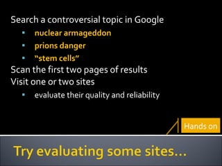 Search a controversial topic in Google nuclear armageddon prions danger “ stem cells” Scan the first two pages of results Visit one or two sites  evaluate their quality and reliability Hands on 