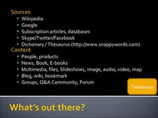 Sources Wikipedia Google Subscription articles, databases Skype/Twitter/Facebook Dictionary / Thesaurus (http://www.snappywords.com) Content People, products News, Book, E-books Multimedia, files, Slideshows, image, audio, video, map Blog, wiki, bookmark Groups, Q&A Community, Forum Takeaway 