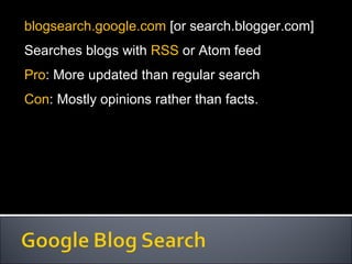 blogsearch.google.com  [or search.blogger.com] Searches blogs with  RSS  or Atom feed Pro : More updated than regular search Con : Mostly opinions rather than facts. 