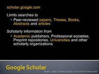 scholar.google.com Limits searches to Peer-reviewed  papers ,  Theses ,  Books ,  Abstracts  and  articles Scholarly information from  Academic  publishers, Professional societies, Preprint repositories,  Universities  and other scholarly organizations  Source: http://scholar.google.com/scholar/about.html 