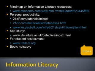 Mindmap on Information Literacy resources: www.mindomo.com/view.htm?m=b93aa8ef223445ff8919191fbc3ed23c Personal productivity: 21cif.com/tutorials/micro/ 21cif.com/rkit/newRkit/databases.html www.kn.pacbell.com/wired/21stcent/information.html   Self-study: www.vts.intute.ac.uk/detective/index.html For student assessment: www.trails-9.org   Book: netsavvy Extras 
