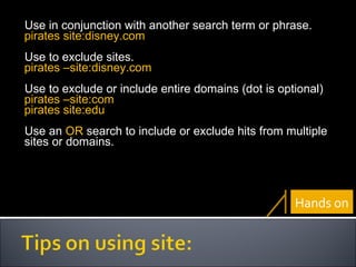 Use in conjunction with another search term or phrase. pirates site:disney.com Use to exclude sites. pirates –site:disney.com Use to exclude or include entire domains (dot is optional) pirates –site:com pirates site:edu Use an  OR  search to include or exclude hits from multiple sites or domains. Hands on 