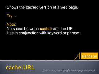 Shows the cached version of a web page. Try… Note:  No space between  cache:  and the URL. Use in conjunction with keyword or phrase.   Source: http://www.google.com/help/operators.html Hands on 
