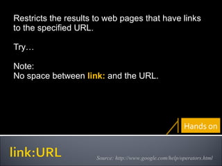 Restricts the results to web pages that have links to the specified URL. Try… Note: No space between  link:   and the URL. Source: http://www.google.com/help/operators.html Hands on 