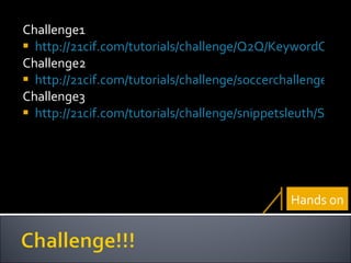Challenge1 http://21cif.com/tutorials/challenge/Q2Q/KeywordChallenge.swf Challenge2 http://21cif.com/tutorials/challenge/soccerchallenge/Nyms_index.swf Challenge3 http://21cif.com/tutorials/challenge/snippetsleuth/SS_FunnyGirl_beta4.swf Hands on 