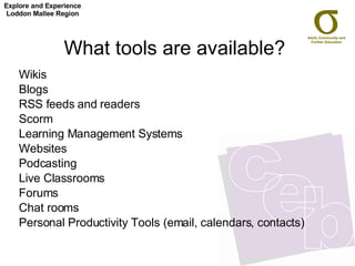 What tools are available? Wikis Blogs RSS feeds and readers Scorm Learning Management Systems Websites Podcasting Live Classrooms Forums Chat rooms Personal Productivity Tools (email, calendars, contacts) Explore and Experience Loddon Mallee Region 