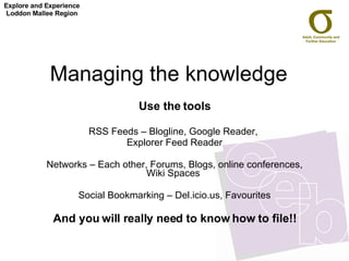 Managing the knowledge  Use the tools RSS Feeds – Blogline, Google Reader,  Explorer Feed Reader Networks – Each other, Forums, Blogs, online conferences, Wiki Spaces  Social Bookmarking – Del.icio.us, Favourites And you will really need to know how to file!! Explore and Experience Loddon Mallee Region 