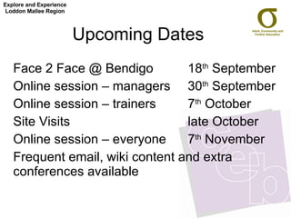 Upcoming Dates  Face 2 Face @ Bendigo 18 th  September  Online session – managers 30 th  September Online session – trainers  7 th  October  Site Visits  late October Online session – everyone 7 th  November Frequent email, wiki content and extra conferences available Explore and Experience Loddon Mallee Region 