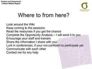 Where to from here?  Look around the Wiki Keep coming to the sessions Read the resources if you get the chance Complete the Opportunity Analysis – I will send it to you Encourage your staff and trainers Share the information I share with you Lurk in conferences, if your not confident to participate yet Communicate with each other Contact me for any help Explore and Experience Loddon Mallee Region 
