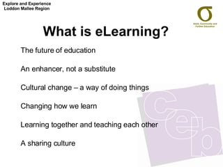 What is eLearning?   The future of education  An enhancer, not a substitute  Cultural change – a way of doing things Changing how we learn Learning together and teaching each other  A sharing culture Explore and Experience Loddon Mallee Region 
