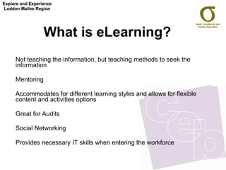 What is eLearning?   Not teaching the information, but teaching methods to seek the information Mentoring Accommodates for different learning styles and allows for flexible content and activities options  Great for Audits Social Networking Provides necessary IT skills when entering the workforce Explore and Experience Loddon Mallee Region 