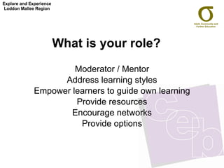 What is your role?   Moderator / Mentor Address learning styles Empower learners to guide own learning Provide resources Encourage networks Provide options Explore and Experience Loddon Mallee Region 