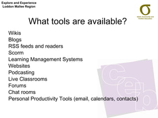 What tools are available? Wikis Blogs RSS feeds and readers Scorm Learning Management Systems Websites Podcasting Live Classrooms Forums Chat rooms Personal Productivity Tools (email, calendars, contacts) Explore and Experience Loddon Mallee Region 