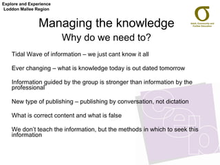 Managing the knowledge  Why do we need to?   Tidal Wave of information – we just cant know it all Ever changing – what is knowledge today is out dated tomorrow Information guided by the group is stronger than information by the professional  New type of publishing – publishing by conversation, not dictation What is correct content and what is false  We don’t teach the information, but the methods in which to seek this information Explore and Experience Loddon Mallee Region 