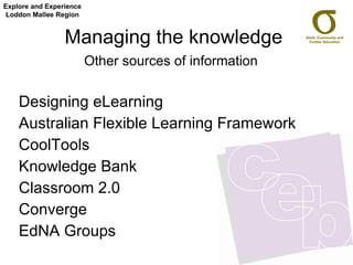 Managing the knowledge Other sources of information   Designing eLearning Australian Flexible Learning Framework CoolTools Knowledge Bank Classroom 2.0 Converge EdNA Groups Explore and Experience Loddon Mallee Region 
