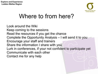 Where to from here?  Look around the Wiki Keep coming to the sessions Read the resources if you get the chance Complete the Opportunity Analysis – I will send it to you Encourage your staff and trainers Share the information I share with you Lurk in conferences, if your not confident to participate yet Communicate with each other Contact me for any help Explore and Experience Loddon Mallee Region 