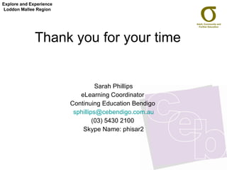 Thank you for your time  Sarah Phillips eLearning Coordinator  Continuing Education Bendigo  [email_address] (03) 5430 2100  Skype Name: phisar2 Explore and Experience Loddon Mallee Region 