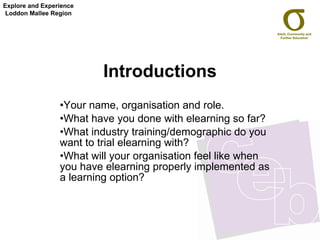 Introductions Your name, organisation and role. What have you done with elearning so far? What industry training/demographic do you want to trial elearning with?  What will your organisation feel like when you have elearning properly implemented as a learning option? Explore and Experience Loddon Mallee Region 