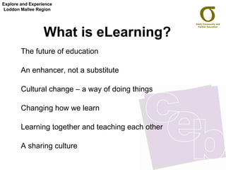 What is eLearning?   The future of education  An enhancer, not a substitute  Cultural change – a way of doing things Changing how we learn Learning together and teaching each other  A sharing culture Explore and Experience Loddon Mallee Region 