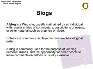 Blogs   A  blog  is a Web site, usually maintained by an individual , with regular entries of commentary, descriptions of events, or other material such as graphics or video.  Entries are commonly displayed in reverse-chronological order. A blog is commonly used for the purpose of keeping personal diaries, and the opportunity for other people to leave comments on entries is usually available.  Explore and Experience Loddon Mallee Region 