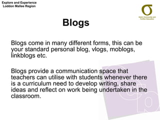 Blogs   Blogs come in many different forms, this can be your standard personal blog, vlogs, moblogs, linkblogs etc.  Blogs provide a communication space that teachers can utilise with students whenever there is a curriculum need to develop writing, share ideas and reflect on work being undertaken in the classroom.  Explore and Experience Loddon Mallee Region 