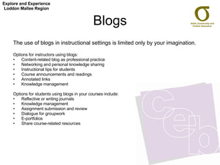 Blogs The use of blogs in instructional settings is limited only by your imagination. Options for instructors using blogs: Content-related blog as professional practice  Networking and personal knowledge sharing  Instructional tips for students  Course announcements and readings  Annotated links  Knowledge management  Options for students using blogs in your courses include: Reflective or writing journals  Knowledge management  Assignment submission and review  Dialogue for groupwork  E-portfolios  Share course-related resources  Explore and Experience Loddon Mallee Region 