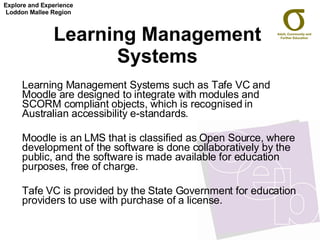Learning Management Systems Learning Management Systems such as Tafe VC and Moodle are designed to integrate with modules and SCORM compliant objects, which is recognised in Australian accessibility e-standards. Moodle is an LMS that is classified as Open Source, where development of the software is done collaboratively by the public, and the software is made available for education purposes, free of charge. Tafe VC is provided by the State Government for education providers to use with purchase of a license. Explore and Experience Loddon Mallee Region 