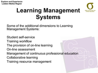 Learning Management Systems Some of the additional dimensions to Learning Management Systems: Student self-service  Training workflow  The provision of on-line learning  On-line assessment  Management of continuous professional education  Collaborative learning  Training resource management Explore and Experience Loddon Mallee Region 