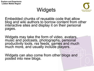 Widgets Embedded chunks of reusable code that allow blog and wiki authors to borrow content from other interactive sites and display it on their personal pages.  Widgets may take the form of video, avatars, music and podcasts, photographs, personal productivity tools, rss feeds, games and much much more, and usually include players. Widgets can also come from other blogs and posted into new blogs.  Explore and Experience Loddon Mallee Region 