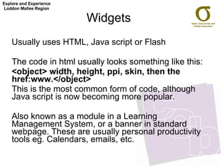 Widgets Usually uses HTML, Java script or Flash The code in html usually looks something like this: <object> width, height, ppi, skin, then the href:www.</object> This is the most common form of code, although Java script is now becoming more popular.  Also known as a module in a Learning Management System, or a banner in standard webpage. These are usually personal productivity tools eg. Calendars, emails, etc. Explore and Experience Loddon Mallee Region 