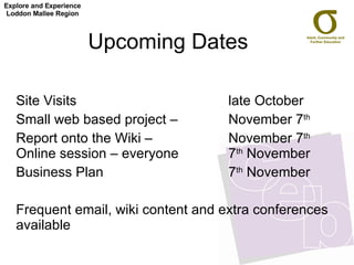 Upcoming Dates  Site Visits  late October Small web based project –  November 7 th   Report onto the Wiki –  November 7 th  Online session – everyone 7 th  November Business Plan 7 th  November Frequent email, wiki content and extra conferences available Explore and Experience Loddon Mallee Region 