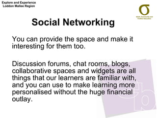Social Networking  You can provide the space and make it interesting for them too.  Discussion forums, chat rooms, blogs, collaborative spaces and widgets are all things that our learners are familiar with, and you can use to make learning more personalised without the huge financial outlay.  Explore and Experience Loddon Mallee Region 