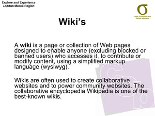 Wiki’s  A  wiki  is a page or collection of Web pages designed to enable anyone (excluding blocked or banned users) who accesses it, to contribute or modify content, using a simplified markup language (wysiwyg).  Wikis are often used to create collaborative websites and to power community websites. The collaborative encyclopedia Wikipedia is one of the best-known wikis.  Explore and Experience Loddon Mallee Region 
