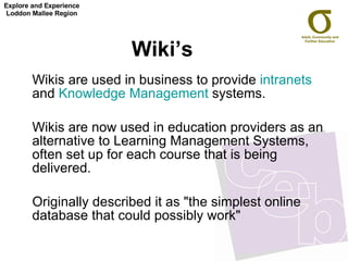 Wiki’s  Wikis are used in business to provide  intranets  and  Knowledge Management  systems.  Wikis are now used in education providers as an alternative to Learning Management Systems, often set up for each course that is being delivered.  Originally described it as "the simplest online database that could possibly work"  Explore and Experience Loddon Mallee Region 