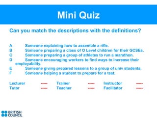 Mini Quiz
Can you match the descriptions with the definitions?

A     Someone explaining how to assemble a rifle.
B     Someone preparing a class of O Level children for their GCSEs.
C     Someone preparing a group of athletes to run a marathon.
D     Someone encouraging workers to find ways to increase their
  employability.
E     Someone giving prepared lessons to a group of univ students.
F     Someone helping a student to prepare for a test.

Lecturer       -----   Trainer         -----   Instructor       -----
Tutor          -----   Teacher         -----   Facilitator      -----
 