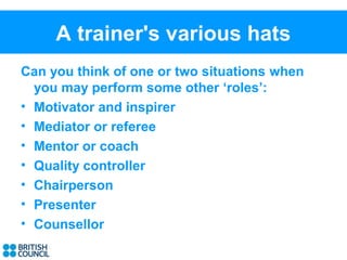 A trainer's various hats
Can you think of one or two situations when
  you may perform some other ‘roles’:
• Motivator and inspirer
• Mediator or referee
• Mentor or coach
• Quality controller
• Chairperson
• Presenter
• Counsellor
 
