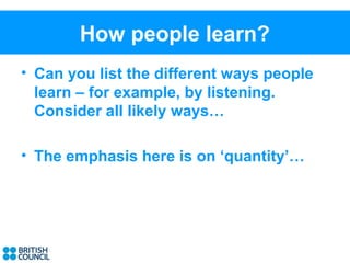How people learn?
• Can you list the different ways people
  learn – for example, by listening.
  Consider all likely ways…

• The emphasis here is on ‘quantity’…
 