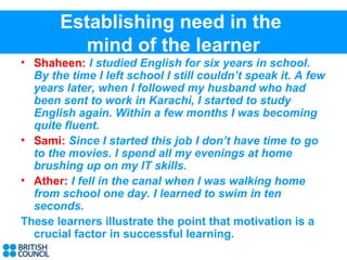 Establishing need in the
         mind of the learner
• Shaheen: I studied English for six years in school.
  By the time I left school I still couldn’t speak it. A few
  years later, when I followed my husband who had
  been sent to work in Karachi, I started to study
  English again. Within a few months I was becoming
  quite fluent.
• Sami: Since I started this job I don’t have time to go
  to the movies. I spend all my evenings at home
  brushing up on my IT skills.
• Ather: I fell in the canal when I was walking home
  from school one day. I learned to swim in ten
  seconds.
These learners illustrate the point that motivation is a
  crucial factor in successful learning.
 