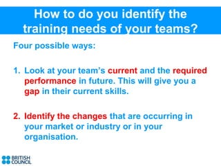 How to do you identify the
  training needs of your teams?
Four possible ways:

1. Look at your team’s current and the required
   performance in future. This will give you a
   gap in their current skills.

2. Identify the changes that are occurring in
   your market or industry or in your
   organisation.
 