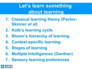 Let’s learn something
          about learning
1. Classical learning theory (Pavlov-
   Skinner et al)
2. Kolb’s learning cycle
3. Bloom’s hierarchy of learning
4. Context-specific learning
5. Stages of learning
6. Multiple Intelligences (Gardner)
7. Sensory learning preferences
 