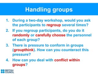 Handling groups
1. During a two-day workshop, would you ask
   the participants to regroup several times?
2. If you regroup participants, do you do it
   randomly or carefully choose the personnel
   of each group?
3. There is pressure to conform in groups
   (groupthink). How can you counteract this
   pressure?
4. How can you deal with conflict within
   groups?
 