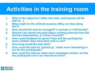 Activities in the training room
1.   What is the objective? (After this task, participants will be
     able to…)
2.   What might be the ultimate purpose (Why are they doing
     this?)
3.   How should the task be managed? In groups or individually?
4.   Should it be learner focused (ideas coming primarily from the
     learners themselves), or trainer focused?
5.   How could feedback be given? How will the participants
     know whether they have done well or not?
6.   How long would the task take?
7.   How could the task be ‘spiced up’, made more interesting or
     fun for the participants?
8.   How could the task be made more workplace-related, so that
     the participants see it as relevant to them?
 