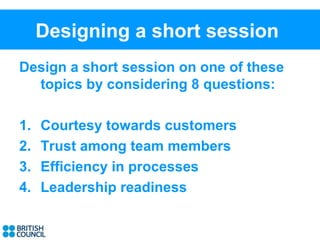 Designing a short session
Design a short session on one of these
  topics by considering 8 questions:

1.   Courtesy towards customers
2.   Trust among team members
3.   Efficiency in processes
4.   Leadership readiness
 