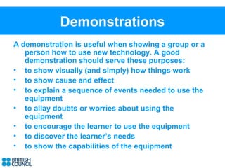 Demonstrations
A demonstration is useful when showing a group or a
   person how to use new technology. A good
   demonstration should serve these purposes:
• to show visually (and simply) how things work
• to show cause and effect
• to explain a sequence of events needed to use the
   equipment
• to allay doubts or worries about using the
   equipment
• to encourage the learner to use the equipment
• to discover the learner’s needs
• to show the capabilities of the equipment
 