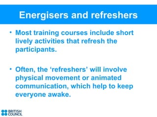 Energisers and refreshers
• Most training courses include short
  lively activities that refresh the
  participants.

• Often, the ‘refreshers’ will involve
  physical movement or animated
  communication, which help to keep
  everyone awake.
 